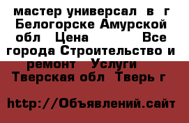 мастер универсал  в  г.Белогорске Амурской обл › Цена ­ 3 000 - Все города Строительство и ремонт » Услуги   . Тверская обл.,Тверь г.